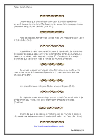 Pastora Eliane F.C. Ramos
http://canalevangelistico.blogspot.com.br
Zap 24 988286731
Quem disse que para andar com Deus é preciso ser forte e
se sentir bem o tempo todo? Se tivermos fé, temos tudo que precisamos
para vencer qualquer desafio. (Pra. Efcr).
Para as pessoas, talvez você seja só mais um. Mas para Deus você
é único! (Pra.Efcr).
Fazer o certo nem sempre é fácil, mas é necessário. Se você tiver
que pedir perdão, peça. Se tiver que demonstrar amor, demonstre. Se
tiver que recomeçar do zero, recomece. Só não desperdice tempo
achando que você tem todo o tempo do mundo. (Pra.Efcr).
Deus não se importa muito se você tem pouca ou muita fé. Ele
quer saber se você ficará com Ele no barco quando a tempestade
chegar. (Pra. Efcr).
Uns acreditam em milagres. Outros vivem milagres. (D.A).
Se as pessoas soubessem o quanto suas decisões erradas de hoje
atrapalham seu futuro, elas pensariam bem antes de tomá-las.
(Pra.Efcr).
Na
Quem diz que o pecado é a melhor coisa do mundo, é porque
ainda não experimentou uma vida de santidade com Deus. (Pra. Efcr).
 