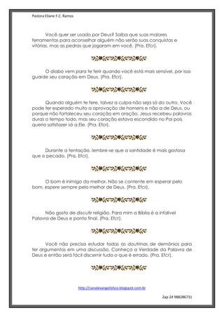 Pastora Eliane F.C. Ramos
http://canalevangelistico.blogspot.com.br
Zap 24 988286731
Você quer ser usado por Deus? Saiba que suas maiores
ferramentas para aconselhar alguém não serão suas conquistas e
vitórias, mas as pedras que jogaram em você. (Pra. Efcr).
O diabo vem para te ferir quando você está mais sensível, por isso
guarde seu coração em Deus. (Pra. Efcr).
Quando alguém te fere, talvez a culpa não seja só do outro. Você
pode ter esperado muito a aprovação de homens e não a de Deus, ou
porque não fortaleceu seu coração em oração. Jesus recebeu palavras
duras o tempo todo, mas seu coração estava escondido no Pai pois
queria satisfazer só a Ele. (Pra. Efcr).
Durante a tentação, lembre-se que a santidade é mais gostosa
que o pecado. (Pra. Efcr).
O bom é inimigo do melhor. Não se contente em esperar pelo
bom, espere sempre pelo melhor de Deus. (Pra. Efcr).
Não gosto de discutir religião. Para mim a Bíblia é a infalível
Palavra de Deus e ponto final. (Pra. Efcr).
Você não precisa estudar todas as doutrinas de demônios para
ter argumentos em uma discussão. Conheça a Verdade da Palavra de
Deus e então será fácil discernir tudo o que é errado. (Pra. Efcr).
 