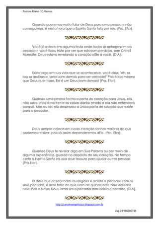 Pastora Eliane F.C. Ramos
http://canalevangelistico.blogspot.com.br
Zap 24 988286731
Quando queremos muito falar de Deus para uma pessoa e não
conseguimos, é nesta hora que o Espírito Santo fala por nós. (Pra. Efcr).
Você já esteve em alguma festa onde todos se entregavam ao
pecado e você ficou triste por ver que estavam perdidos, sem Cristo?
Acredite: Deus estava revelando o coração dEle a você. (D.A).
Existe algo em sua vida que se acontecesse, você diria: "Ah, se
isso se realizasse, seria bom demais para ser verdade!" Pois é isso mesmo
que Deus quer fazer. Ele é um Deus bom demais! (Pra. Efcr).
Quando uma pessoa fecha a porta do coração para Jesus, ela
não sabe, mas lá na frente as coisas darão errado e ela não entenderá
porquê. Mas eu sei: ela desprezou a única porta de solução que existe
para o pecador.
Deus sempre coloca em nosso coração sonhos maiores do que
podemos realizar, pois só assim dependeremos dEle. (Pra. Efcr).
Quando Deus te revelar algo em Sua Palavra ou por meio de
alguma experiência, guarde no depósito do seu coração. No tempo
certo o Espírito Santo irá usar esse tesouro para ajudar outras pessoas.
(Pra.Efcr).
O deus que aceita todas as religiões e aceita o pecador com os
seus pecados, é mais falso do que nota de quinze reais. Não acredite
nele. Pois o Nosso Deus, ama sim o pecador mas odeia o pecado. (D.A).
 