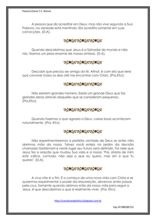 Pastora Eliane F.C. Ramos
http://canalevangelistico.blogspot.com.br
Zap 24 988286731
A pessoa que diz acreditar em Deus, mas não vive segundo a Sua
Palavra, na verdade está mentindo. Ela acredita somente em suas
convicções. (D.A).
Quando descobrimos que Jesus é o Salvador do mundo e não
nós, tiramos um peso enorme de nossos ombros. (D.A).
Descobri que preciso ser amigo da fé. Afinal, é com ela que terei
que conviver todos os dias até me encontrar com Cristo. (Pra.Efcr).
Não existem grandes homens. Existe um grande Deus que faz
grandes obras através daqueles que se consideram pequenos.
(Pra.Efcr).
Quando fazemos o que agrada a Deus, coisas boas acontecem
naturalmente. (Pra. Efcr).
Não experimentaremos a perfeita vontade de Deus se antes não
abrirmos mão da nossa. Talvez você esteja no jardim da decisão
chamado Getsêmani e neste lugar seu futuro será definido. Foi nele que
Jesus fez a oração que mudou Sua vida e a nossa: "Pai, afasta de mim
este cálice, contudo, não seja o que eu quero, mas sim o que Tu
queres". (D.A).
A cruz não é o fim. É o começo de uma nova vida com Cristo e se
quisermos experimentar o poder da ressurreição, devemos antes passar
pela cruz. Somente quando abrimos mão da nossa vida para seguir a
Jesus, é que descobrimos o que é realmente viver. (Pra. Efcr).
 