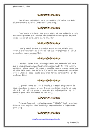 Pastora Eliane F.C. Ramos
http://canalevangelistico.blogspot.com.br
Zap 24 988286731
Se o Espírito Santo levou Jesus ao deserto, não pense que Ele o
levará somente a pastos verdejantes. (Pra. Efcr).
Deus sabe como tirar tudo de nós, para colocar tudo dEle em nós.
Por isso Ele permite que sejamos lançados no fundo do poço, onde a
única saída é olharmos para o Alto. (Pra. Efcr).
Deus quer nos ensinar a viver por fé. Por isso Ele permite que
vivamos dias escuros onde a única coisa que enxergamos é a Sua luz
guiando os nossos passos. (D.A).
Ore mais, confie mais, se entregue mais. Deus sempre tem uma
paz e uma alegria que você não estava esperando. Se você focar no
problema, ele se tornará tão grande, que Deus parecerá pequeno. Mas
se você olhar para Deus e tudo o que Ele diz em Sua Palavra, você verá
que as lutas e decepções são pequenas demais para resistir ao poder
de Deus. (D.A).
O grande sonho de Deus é este: Que todos se arrependam de
seus pecados e recebam a Jesus Cristo como único salvador de suas
vidas. À partir daí, que vivam em santidade e deixe de viver para si
mesmos para fazer a vontade do Pai. (D.A).
Para você que não gosta de esperar: CUIDADO. O diabo entrega
tudo de mão beijada. Deus só entrega depois de ter sua fé provada.
(Pra. Efcr).
 