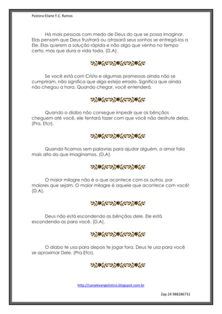 Pastora Eliane F.C. Ramos
http://canalevangelistico.blogspot.com.br
Zap 24 988286731
Há mais pessoas com medo de Deus do que se possa imaginar.
Elas pensam que Deus frustrará ou atrasará seus sonhos se entregá-los a
Ele. Elas querem a solução rápida e não algo que venha no tempo
certo, mas que dura a vida toda. (D.A).
Se você está com Cristo e algumas promessas ainda não se
cumpriram, não significa que algo esteja errado. Significa que ainda
não chegou a hora. Quando chegar, você entenderá.
Quando o diabo não consegue impedir que as bênçãos
cheguem até você, ele tentará fazer com que você não desfrute delas.
(Pra. Efcr).
Quando ficamos sem palavras para ajudar alguém, o amor fala
mais alto do que imaginamos. (D.A).
O maior milagre não é o que acontece com os outros, por
maiores que sejam. O maior milagre é aquele que acontece com você!
(D.A).
Deus não está escondendo as bênçãos dele. Ele está
escondendo-as para você. (D.A).
O diabo te usa para depois te jogar fora. Deus te usa para você
se aproximar Dele. (Pra.Efcr).
 