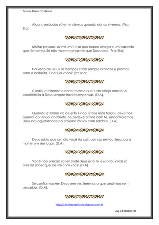 Pastora Eliane F.C. Ramos
http://canalevangelistico.blogspot.com.br
Zap 24 988286731
Alguns versículos só entendemos quando nós os vivemos. (Pra.
Efcr).
Muitas pessoas vivem um futuro que nunca chega e um passado
que já morreu. Só não vivem o presente que Deus deu. (Pra. Efcr).
Na visão de Jesus os campos estão sempre brancos e prontos
para a colheita. E na sua visão? (Pra.efcr).
Continue fazendo o certo, mesmo que tudo esteja errado. A
obediência a Deus sempre traz recompensas. (D.A).
Quando estamos no deserto e não temos mais forças, devemos
apenas continuar andando. Se perseverarmos com fé, encontraremos
Deus nos aguardando na próxima árvore com sombra. (D.A).
Deus sabia que um dia você iria cair, por isso enviou Jesus para
morrer em seu lugar. (D.A).
Você não precisa saber onde Deus está te levando. Você só
precisa saber que Ele vai com você. (D.A).
Se confiarmos em Deus sem ver, teremos o que pedirmos sem
perceber. (D.A).
 