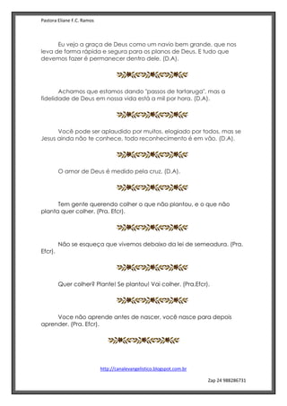 Pastora Eliane F.C. Ramos
http://canalevangelistico.blogspot.com.br
Zap 24 988286731
Eu vejo a graça de Deus como um navio bem grande, que nos
leva de forma rápida e segura para os planos de Deus. E tudo que
devemos fazer é permanecer dentro dele. (D.A).
Achamos que estamos dando "passos de tartaruga", mas a
fidelidade de Deus em nossa vida está a mil por hora. (D.A).
Você pode ser aplaudido por muitos, elogiado por todos, mas se
Jesus ainda não te conhece, todo reconhecimento é em vão. (D.A).
O amor de Deus é medido pela cruz. (D.A).
Tem gente querendo colher o que não plantou, e o que não
planta quer colher. (Pra. Efcr).
Não se esqueça que vivemos debaixo da lei de semeadura. (Pra.
Efcr).
Quer colher? Plante! Se plantou! Vai colher. (Pra.Efcr).
Voce não aprende antes de nascer, você nasce para depois
aprender. (Pra. Efcr).
 