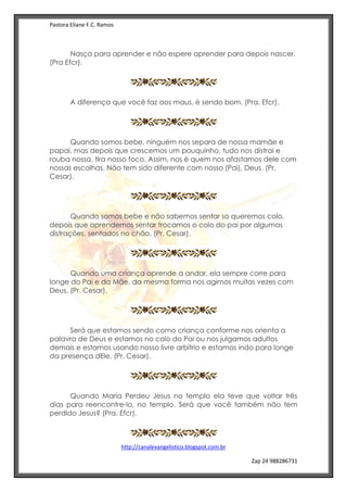 Pastora Eliane F.C. Ramos
http://canalevangelistico.blogspot.com.br
Zap 24 988286731
Nasça para aprender e não espere aprender para depois nascer.
(Pra Efcr).
A diferença que você faz aos maus, é sendo bom. (Pra. Efcr).
Quando somos bebe, ninguém nos separa de nossa mamãe e
papai, mas depois que crescemos um pouquinho, tudo nos distrai e
rouba nossa, tira nosso foco. Assim, nos é quem nos afastamos dele com
nossas escolhas. Não tem sido diferente com nosso (Pai), Deus. (Pr.
Cesar).
Quando somos bebe e não sabemos sentar so queremos colo,
depois que aprendemos sentar trocamos o colo do pai por algumas
distrações, sentados no chão. (Pr. Cesar).
Quando uma criança aprende a andar, ela sempre corre para
longe do Pai e da Mãe, da mesma forma nos agimos muitas vezes com
Deus. (Pr. Cesar).
Será que estamos sendo como criança conforme nos orienta a
palavra de Deus e estamos no colo do Pai ou nos julgamos adultos
demais e estamos usando nosso livre arbítrio e estamos indo para longe
da presença dEle. (Pr. Cesar).
Quando Maria Perdeu Jesus no templo ela teve que voltar três
dias para reencontre-lo, no templo. Será que você também não tem
perdido Jesus? (Pra. Efcr).
 