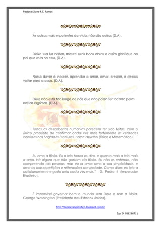 Pastora Eliane F.C. Ramos
http://canalevangelistico.blogspot.com.br
Zap 24 988286731
As coisas mais impotentes da vida, não são coisas (D.A).
Deixe sua luz brilhar, mostre suas boas obras e assim glorifique ao
pai que esta no ceu. (D.A).
Nosso dever é; nascer, aprender a amar, amar, crescer, e depois
voltar para a casa. (D.A).
Deus não está tão longe de nós que não possa ser tocado pelas
nossas lágrimas. (D.A).
Todas as descobertas humanas parecem ter sido feitas, com o
único propósito de confirmar cada vez mais fortemente as verdades
contidas nas Sagradas Escrituras. Isaac Newton (Físico e Matemático).
Eu amo a Bíblia. Eu a leio todos os dias, e quanto mais a leio mais
a amo. Há alguns que não gostam da Bíblia. Eu não os entendo, não
compreendo tais pessoas; mas eu a amo; amo a sua simplicidade, e
amo as suas repetições e reiterações da verdade. Como disse: eu leio-a
cotidianamente e gosto dela cada vez mais.” D. Pedro II (Imperador
Brasileiro).
É impossível governar bem o mundo sem Deus e sem a Bíblia.
George Washington (Presidente dos Estados Unidos).
 
