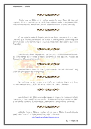 Pastora Eliane F.C. Ramos
http://canalevangelistico.blogspot.com.br
Zap 24 988286731
Creio que a Bíblia é o melhor presente que Deus já deu ao
homem. Todo o bem da parte do Salvador do mundo, nos é transmitido
mediante este livro. Abraham Lincoln (Presidente dos Estados Unidos).
O evangelho não é simplesmente um livro, mas uma força viva,
um livro que sobrepuja a todos os outros. A alma jamais pode vaguear
sem rumo se toma este livro por seu guia. Napoleão Bonaparte (General
Francês).
A Bíblia não é um simples livro, senão uma criatura vivente dotada
de uma força que vence a todos quantos se lhe opõem. Napoleão
Bonaparte (General Francês).
A Bíblia é mais atual do que o jornal que irá circular amanhã. ( Billy
Graham (Pregador do evangelho).
Se estivesse a ser posto em prisão e pudesse levar um livro,
somente escolheria a Bíblia. Goethe (Escritor e poeta alemão).
A existência da Bíblia, como livro para o povo, é o maior beneficio
que a raça humana já experimentou. Todo o esforço para depreciá-la
é um crime contra a humanidade. (Immanuel Kant (Filósofo alemão).
A Bíblia, toda a Bíblia e nada mais do que a Bíblia, é a religião da
Igreja de Cristo. C. H. Spurgeon (Pregador britanico).
 