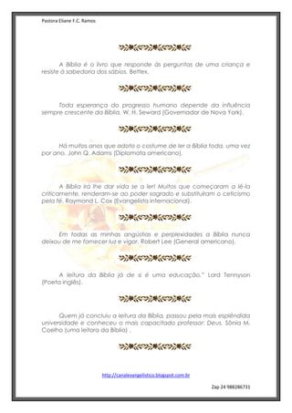 Pastora Eliane F.C. Ramos
http://canalevangelistico.blogspot.com.br
Zap 24 988286731
A Bíblia é o livro que responde às perguntas de uma criança e
resiste à sabedoria dos sábios. Bettex.
Toda esperança do progresso humano depende da influência
sempre crescente da Bíblia. W. H. Seward (Governador de Nova York).
Há muitos anos que adoto o costume de ler a Bíblia toda, uma vez
por ano. John Q. Adams (Diplomata americano).
A Bíblia irá lhe dar vida se a ler! Muitos que começaram a lê-la
criticamente, renderam-se ao poder sagrado e substituíram o ceticismo
pela fé. Raymond L. Cox (Evangelista internacional).
Em todas as minhas angústias e perplexidades a Bíblia nunca
deixou de me fornecer luz e vigor. Robert Lee (General americano).
A leitura da Bíblia já de si é uma educação.” Lord Tennyson
(Poeta inglês).
Quem já concluiu a leitura da Bíblia, passou pela mais esplêndida
universidade e conheceu o mais capacitado professor: Deus. Sônia M.
Coelho (uma leitora da Bíblia) .
 