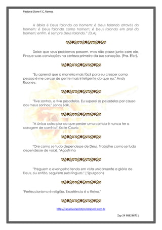 Pastora Eliane F.C. Ramos
http://canalevangelistico.blogspot.com.br
Zap 24 988286731
A Bíblia é Deus falando ao homem; é Deus falando através do
homem; é Deus falando como homem; é Deus falando em prol do
homem; enfim, é sempre Deus falando.” (D.A).
Deixe que seus problemas passem, mas não passe junto com ele.
Finque suas convicções na certeza primeiro da sua salvação. (Pra. Efcr).
"Eu aprendi que a maneira mais fácil para eu crescer como
pessoa é me cercar de gente mais inteligente do que eu." Andy
Rooney.
"Tive sonhos, e tive pesadelos. Eu superei os pesadelos por causa
dos meus sonhos." Jonas Salk.
"A única coisa pior do que perder uma corrida é nunca ter a
coragem de corrê-la". Katie Couric
"Ore como se tudo dependesse de Deus. Trabalhe como se tudo
dependesse de você. "Agostinho
"Preguem o evangelho tendo em vista unicamente a glória de
Deus, ou então, segurem suas línguas." ( Spurgeon)
"Perfeccionismo é religião. Excelência é o Reino."
 
