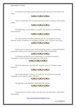 Pastora Eliane F.C. Ramos
http://canalevangelistico.blogspot.com.br
Zap 24 988286731
O caminho do inferno está pavimentado de boas intenções. Karl
Marx.
Para o triunfo do mal só é preciso que os bons homens não façam
nada.
A beleza das coisas existe no espírito de quem as contempla.
David Hume.
Se você perdeu dinheiro, perdeu pouco. Se perdeu a honra,
perdeu muito. Se perdeu a coragem, perdeu tudo. Vincent van Gog.
Sonho com o dia em que todos levantar-se-ão e compreenderão
que foram feitos para viverem como irmãos. Nelson Mandela.
Os filósofos limitaram-se a interpretar o mundo de diversas
maneiras; o que importa é modificá-lo. Karl Marx.
Deve-se aprender sempre, até mesmo com um inimigo. Isaac
Newton.
Se fiz descobertas valiosas, foi mais por ter paciência do que
qualquer outro talento. Isaac Newton.
Ser grande é ser limitado. Napoleão Bonapart.
O erro está nos meios, bem mais do que nos princípios. Napoleão
Bonaparte.
 