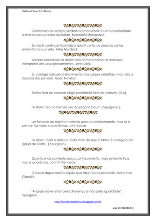 Pastora Eliane F.C. Ramos
http://canalevangelistico.blogspot.com.br
Zap 24 988286731
Cada hora de tempo perdido na mocidade é uma possibilidade
a menos nos sucessos do futuro. Napoleão Bonaparte.
Se você continuar fazendo o que é certo, as pessoas certas
entrarão na sua vida. Mike Murdock.
Sempre considerei as ações dos homens como as melhores
intérpretes dos seus pensamentos. John Lock.
Eu consigo calcular o movimento dos corpos celestiais, mas não a
loucura das pessoas. Isaac Newton.
Sonho fora do comum exige paciência fora do comum. (D.A).
"A Bíblia fala no tom de voz do próprio Deus". ( Spurgeon ).
Ler fornece ao espírito materiais para o conhecimento, mas só o
pensar faz nosso o que lemos. John Locke.
"A Bíblia, toda a Bíblia e nada mais do que a Bíblia, é a religião da
igreja de Cristo". ( Spurgeon).
Quanto mais aumenta nosso conhecimento, mais evidente fica
nossa ignorância. John F. Kennedy.
O futuro dependerá daquilo que fazemos no presente. Mahatma
Gandhi.
"A igreja deve atrair pela diferença e não pela igualdade".
Spurgeon.
 