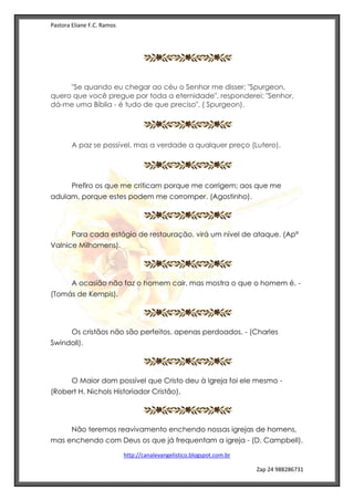 Pastora Eliane F.C. Ramos
http://canalevangelistico.blogspot.com.br
Zap 24 988286731
"Se quando eu chegar ao céu o Senhor me disser: "Spurgeon,
quero que você pregue por toda a eternidade", responderei: "Senhor,
dá-me uma Bíblia - é tudo de que preciso". ( Spurgeon).
A paz se possível, mas a verdade a qualquer preço (Lutero).
Prefiro os que me criticam porque me corrigem; aos que me
adulam, porque estes podem me corromper. (Agostinho).
Para cada estágio de restauração, virá um nível de ataque. (Apª
Valnice Milhomens).
A ocasião não faz o homem cair, mas mostra o que o homem é. -
(Tomás de Kempis).
Os cristãos não são perfeitos, apenas perdoados. - (Charles
Swindoll).
O Maior dom possível que Cristo deu à Igreja foi ele mesmo -
(Robert H. Nichols Historiador Cristão),
Não teremos reavivamento enchendo nossas igrejas de homens,
mas enchendo com Deus os que já frequentam a igreja - (D. Campbell).
 