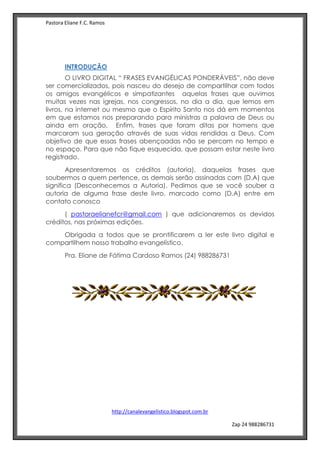 Pastora Eliane F.C. Ramos
http://canalevangelistico.blogspot.com.br
Zap 24 988286731
INTRODUÇÃO
O LIVRO DIGITAL “ FRASES EVANGÉLICAS PONDERÁVEIS”, não deve
ser comercializados, pois nasceu do desejo de compartilhar com todos
os amigos evangélicos e simpatizantes aquelas frases que ouvimos
muitas vezes nas igrejas, nos congressos, no dia a dia, que lemos em
livros, na internet ou mesmo que o Espírito Santo nos dá em momentos
em que estamos nos preparando para ministras a palavra de Deus ou
ainda em oração, Enfim, frases que foram ditas por homens que
marcaram sua geração através de suas vidas rendidas a Deus. Com
objetivo de que essas frases abençoadas não se percam no tempo e
no espaço. Para que não fique esquecida, que possam estar neste livro
registrado.
Apresentaremos os créditos (autoria), daquelas frases que
soubermos a quem pertence, as demais serão assinadas com (D.A) que
significa (Desconhecemos a Autoria). Pedimos que se você souber a
autoria de alguma frase deste livro, marcado como (D.A) entre em
contato conosco
( pastoraelianefcr@gmail.com ) que adicionaremos os devidos
créditos, nas próximas edições.
Obrigada a todos que se prontificarem a ler este livro digital e
compartilhem nosso trabalho evangelístico.
Pra. Eliane de Fátima Cardoso Ramos (24) 988286731
 