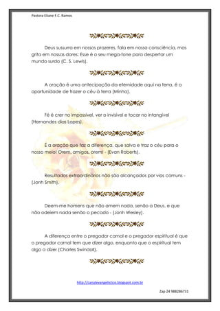 Pastora Eliane F.C. Ramos
http://canalevangelistico.blogspot.com.br
Zap 24 988286731
Deus sussurra em nossos prazeres, fala em nossa consciência, mas
grita em nossas dores: Esse é o seu mega-fone para despertar um
mundo surdo (C. S. Lewis).
A oração é uma antecipação da eternidade aqui na terra, é a
oportunidade de trazer o céu à terra (Minha).
Fé é crer no impossível, ver o invisível e tocar no intangível
(Hernandes dias Lopes).
É a oração que faz a diferença, que salva e traz o céu para o
nosso meio! Orem, amigos, orem! - (Evan Roberts).
Resultados extraordinários não são alcançados por vias comuns -
(Jonh Smith).
Deem-me homens que não amem nada, senão a Deus, e que
não odeiem nada senão o pecado - (Jonh Wesley).
A diferença entre o pregador carnal e o pregador espiritual é que
o pregador carnal tem que dizer algo, enquanto que o espiritual tem
algo a dizer (Charles Swindoll).
 