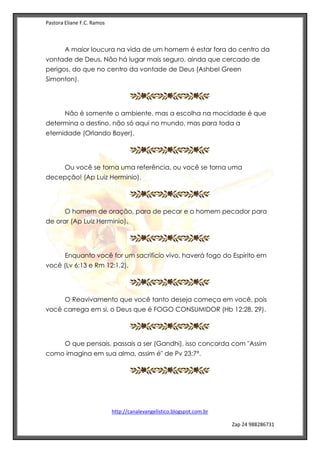 Pastora Eliane F.C. Ramos
http://canalevangelistico.blogspot.com.br
Zap 24 988286731
A maior loucura na vida de um homem é estar fora do centro da
vontade de Deus. Não há lugar mais seguro, ainda que cercado de
perigos, do que no centro da vontade de Deus (Ashbel Green
Simonton).
Não é somente o ambiente, mas a escolha na mocidade é que
determina o destino, não só aqui no mundo, mas para toda a
eternidade (Orlando Boyer).
Ou você se torna uma referência, ou você se torna uma
decepção! (Ap Luiz Herminio).
O homem de oração, para de pecar e o homem pecador para
de orar (Ap Luiz Herminio).
Enquanto você for um sacrifício vivo, haverá fogo do Espírito em
você (Lv 6:13 e Rm 12:1,2).
O Reavivamento que você tanto deseja começa em você, pois
você carrega em si, o Deus que é FOGO CONSUMIDOR (Hb 12:28, 29).
O que pensais, passais a ser (Gandhi), isso concorda com "Assim
como imagina em sua alma, assim é" de Pv 23:7ª.
 
