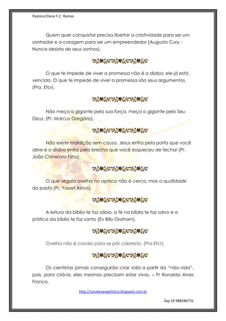 Pastora Eliane F.C. Ramos
http://canalevangelistico.blogspot.com.br
Zap 24 988286731
Quem quer conquistar precisa libertar a criatividade para ser um
sonhador e a coragem para ser um empreendedor (Augusto Cury -
Nunca desista de seus sonhos).
O que te impede de viver a promessa não é o diabo; ele já está
vencido. O que te impede de viver a promessa são seus argumentos.
(Pra. Efcr).
Não meça o gigante pela sua força, meça o gigante pelo Seu
Deus. (Pr. Marcus Gregório).
Não existe maldição sem causa. Jesus entra pela porta que você
abre e o diabo entra pela brecha que você esqueceu de fechar (Pr.
João Chinelato Filho).
O que segura ovelha no aprisco não é cerca, mas a qualidade
do pasto (Pr. Yossef Akiva).
A leitura da bíblia te faz sábio, a fé na bíblia te faz salvo e a
prática da bíblia te faz santo (Ev Billy Graham).
Ovelha não é cavalo para se pôr cabresto. (Pra Efcr).
Os cientistas jamais conseguirão criar vida a partir da “não-vida”,
pois, para criá-la, eles mesmos precisam estar vivos. – Pr Ronaldo Alves
Franco.
 