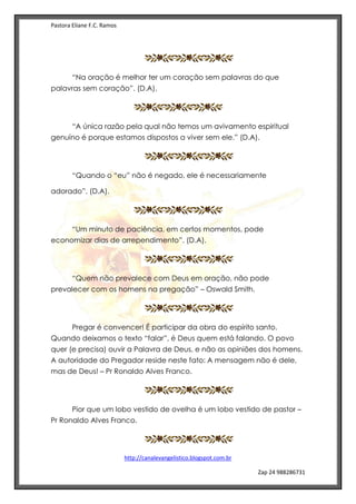 Pastora Eliane F.C. Ramos
http://canalevangelistico.blogspot.com.br
Zap 24 988286731
“Na oração é melhor ter um coração sem palavras do que
palavras sem coração”. (D.A).
“A única razão pela qual não temos um avivamento espiritual
genuíno é porque estamos dispostos a viver sem ele.” (D.A).
“Quando o “eu” não é negado, ele é necessariamente
adorado”. (D.A).
“Um minuto de paciência, em certos momentos, pode
economizar dias de arrependimento”. (D.A).
“Quem não prevalece com Deus em oração, não pode
prevalecer com os homens na pregação” – Oswald Smith.
Pregar é convencer! É participar da obra do espírito santo.
Quando deixamos o texto “falar”, é Deus quem está falando. O povo
quer (e precisa) ouvir a Palavra de Deus, e não as opiniões dos homens.
A autoridade do Pregador reside neste fato: A mensagem não é dele,
mas de Deus! – Pr Ronaldo Alves Franco.
Pior que um lobo vestido de ovelha é um lobo vestido de pastor –
Pr Ronaldo Alves Franco.
 