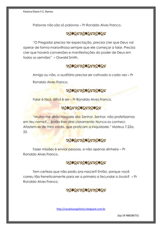 Pastora Eliane F.C. Ramos
http://canalevangelistico.blogspot.com.br
Zap 24 988286731
Palavras não são só palavras – Pr Ronaldo Alves Franco.
“O Pregador precisa ter expectação, precisa crer que Deus vai
operar de forma maravilhosa sempre que ele começar a falar. Precisa
crer que haverá conversões e manifestações do poder de Deus em
todos os sermões” – Oswald Smith.
Amigo ou não, o auditório precisa ser cativado a cada vez – Pr
Ronaldo Alves Franco.
Falar é fácil, difícil é ser – Pr Ronaldo Alves Franco.
“Muitos me dirão naquele dia: Senhor, Senhor, não profetizamos
em teu nome?… Então lhes direi claramente: Nunca os conheci.
Afastem-se de mim vocês, que praticam a iniquidade.” Mateus 7.22a,
23.
Fazer missões é enviar pessoas, e não apenas dinheiro – Pr
Ronaldo Alves Franco.
Tem certeza que não pediu pra nascer? Então, porque você
correu tão freneticamente para ser o primeiro a fecundar o óvulo? – Pr
Ronaldo Alves Franco.
 