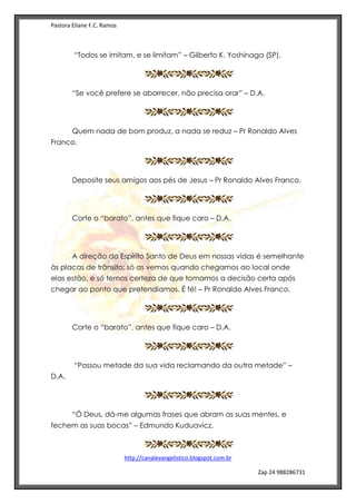 Pastora Eliane F.C. Ramos
http://canalevangelistico.blogspot.com.br
Zap 24 988286731
“Todos se imitam, e se limitam” – Gilberto K. Yoshinaga (SP).
“Se você prefere se aborrecer, não precisa orar” – D.A.
Quem nada de bom produz, a nada se reduz – Pr Ronaldo Alves
Franco.
Deposite seus amigos aos pés de Jesus – Pr Ronaldo Alves Franco.
Corte o “barato”, antes que fique caro – D.A.
A direção do Espírito Santo de Deus em nossas vidas é semelhante
às placas de trânsito: só as vemos quando chegamos ao local onde
elas estão, e só temos certeza de que tomamos a decisão certa após
chegar ao ponto que pretendíamos. É fé! – Pr Ronaldo Alves Franco.
Corte o “barato”, antes que fique caro – D.A.
“Passou metade da sua vida reclamando da outra metade” –
D.A.
“Ó Deus, dá-me algumas frases que abram as suas mentes, e
fechem as suas bocas” – Edmundo Kuduavicz.
 