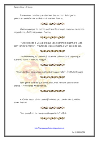 Pastora Eliane F.C. Ramos
http://canalevangelistico.blogspot.com.br
Zap 24 988286731
Somente os crentes que não tem Jesus como Advogado
precisam se defender – – Pr Ronaldo Alves Franco.
Viver é navegar rio acima: no instante em que paramos de remar,
regredimos – Pr Ronaldo Alves Franco.
“Estou orando a Deus para que você aprenda a ganhar a vida
sem vender a morte” – Pr Lutonda Makiese Costa, a um dono de bar.
“Opinião é aquilo que você sustenta; convicção é aquilo que
sustenta você” – Instituto Haggai.
“Quando Deus dá a visão, dá também a provisão” – Instituto Haggai.
Tem gente que diz que ama Jesus, mas tem um caso com o
Diabo – Pr Ronaldo Alves Franco.
Atrás de Jesus, só vai quem já morreu pra carne. – Pr Ronaldo
Alves Franco.
“Um texto fora de contexto vira pretexto” – D.A.
 