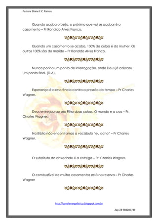 Pastora Eliane F.C. Ramos
http://canalevangelistico.blogspot.com.br
Zap 24 988286731
Quando acaba o beijo, o próximo que vai se acabar é o
casamento – Pr Ronaldo Alves Franco.
Quando um casamento se acaba, 100% da culpa é da mulher. Os
outros 100% são do marido – Pr Ronaldo Alves Franco.
Nunca ponha um ponto de interrogação, onde Deus já colocou
um ponto final. (D.A).
Esperança é a resistência contra a pressão do tempo – Pr Charles
Wagner.
Deus entregou ao seu Filho duas coisas: O mundo e a cruz – Pr.
Charles Wagner.
Na Bíblia não encontramos a vocábulo “eu acho” – Pr Charles
Wagner.
O substituto da ansiedade é a entrega – Pr. Charles Wagner.
O combustível de muitos casamentos está na reserva – Pr Charles
Wagner
 
