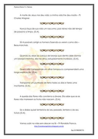 Pastora Eliane F.C. Ramos
http://canalevangelistico.blogspot.com.br
Zap 24 988286731
A morte de Jesus me deu vida; a minha vida lhe deu morte – Pr
Charles Wagner.
Nunca faça de sua vida um rascunho, pois talvez não dê tempo
de passá-lo a limpo. (D.A).
Só é possível corrigir os homens fazendo-os verem como são –
Beaumarchais.
Quando eu disse ao caroço de laranja que dentro dele dormia
um laranjal inteirinho, ele me olhou estupidamente incrédulo. (D.A),
Quem não compreende um olhar tampouco compreenderá uma
longa explicação. (D.A).
Transportai um punhado de terra todos os dias e fareis uma
montanha. (D.A).
A queda das flores não consterna a árvore. Ela sabe que se as
flores não morrerem os frutos não nascem. (D.A).
Se o diabo quiser lembrá-lo do seu passado, lembre-o do seu
futuro (D.A).
Vamos subir na vida sem descer na fé – Pr Ronaldo Franco.
 