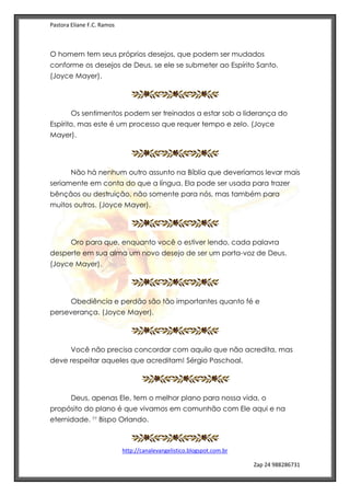 Pastora Eliane F.C. Ramos
http://canalevangelistico.blogspot.com.br
Zap 24 988286731
O homem tem seus próprios desejos, que podem ser mudados
conforme os desejos de Deus, se ele se submeter ao Espírito Santo.
(Joyce Mayer).
Os sentimentos podem ser treinados a estar sob a liderança do
Espírito, mas este é um processo que requer tempo e zelo. (Joyce
Mayer).
Não há nenhum outro assunto na Bíblia que deveríamos levar mais
seriamente em conta do que a língua. Ela pode ser usada para trazer
bênçãos ou destruição, não somente para nós, mas também para
muitos outros. (Joyce Mayer).
Oro para que, enquanto você o estiver lendo, cada palavra
desperte em sua alma um novo desejo de ser um porta-voz de Deus.
(Joyce Mayer).
Obediência e perdão são tão importantes quanto fé e
perseverança. (Joyce Mayer).
Você não precisa concordar com aquilo que não acredita, mas
deve respeitar aqueles que acreditam! Sérgio Paschoal.
Deus, apenas Ele, tem o melhor plano para nossa vida, o
propósito do plano é que vivamos em comunhão com Ele aqui e na
eternidade. Bispo Orlando.
 