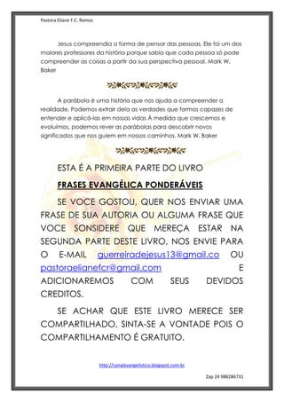 Pastora Eliane F.C. Ramos
http://canalevangelistico.blogspot.com.br
Zap 24 988286731
Jesus compreendia a forma de pensar das pessoas. Ele foi um dos
maiores professores da história porque sabia que cada pessoa só pode
compreender as coisas a partir da sua perspectiva pessoal. Mark W.
Baker
A parábola é uma história que nos ajuda a compreender a
realidade. Podemos extrair dela as verdades que formos capazes de
entender e aplicá-las em nossas vidas À medida que crescemos e
evoluímos, podemos rever as parábolas para descobrir novos
significados que nos guiem em nossos caminhos. Mark W. Baker
ESTA É A PRIMEIRA PARTE DO LIVRO
FRASES EVANGÉLICA PONDERÁVEIS
SE VOCE GOSTOU, QUER NOS ENVIAR UMA
FRASE DE SUA AUTORIA OU ALGUMA FRASE QUE
VOCE SONSIDERE QUE MEREÇA ESTAR NA
SEGUNDA PARTE DESTE LIVRO, NOS ENVIE PARA
O E-MAIL guerreiradejesus13@gmail.co OU
pastoraelianefcr@gmail.com E
ADICIONAREMOS COM SEUS DEVIDOS
CREDITOS.
SE ACHAR QUE ESTE LIVRO MERECE SER
COMPARTILHADO, SINTA-SE A VONTADE POIS O
COMPARTILHAMENTO É GRATUITO.
 