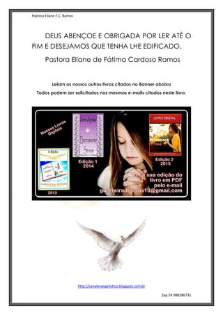 Pastora Eliane F.C. Ramos
http://canalevangelistico.blogspot.com.br
Zap 24 988286731
DEUS ABENÇOE E OBRIGADA POR LER ATÉ O
FIM E DESEJAMOS QUE TENHA LHE EDIFICADO.
Pastora Eliane de Fátima Cardoso Ramos
Leiam os nossos outros livros citados no Banner abaixo
Todos podem ser solicitados nos mesmos e-mails citados neste livro.
 