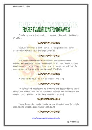 Pastora Eliane F.C. Ramos
http://canalevangelistico.blogspot.com.br
Zap 24 988286731
O milagre esta estacionado no caminho chamado obediência.
(Pra.Efcr).
DEUS, quanto mais o conhecemos, mais agradecemos e mais
necessidade temos de sua presença. (Pra.Efcr).
Não passe sua fida sem dar Graças a Deus, vivenciar sem
agradecer é passar por este mundo despercebido. Quando achar que
não tem nada para agradecer, lembre-se de que seu nome foi escrito
com sangue no livro da vida. Isso é pouco? (Pra.Efcr).
A estação de Deus não tem calendário. (Pra.Efcr).
Se colocar um localizador no caminho da desobediência você
chega no inferno mas se ao contrário colocar um localizador no
caminho da obediência você chega no céu. (Pra. efcr).
Talvez Deus, não queira mudar a tua situação, mas Ele esteja
usando essa situação para mudar você. (D.A)
 