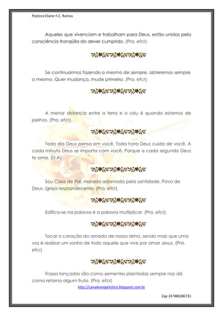 Pastora Eliane F.C. Ramos
http://canalevangelistico.blogspot.com.br
Zap 24 988286731
Aqueles que vivenciam e trabalham para Deus, estão unidos pela
consciência tranqüila do dever cumprido. (Pra. efcr).
Se continuarmos fazendo o mesmo de sempre, obteremos sempre
o mesmo. Quer mudança, mude primeiro. (Pra. efcr).
A menor distancia entre a terra e o céu é quando estamos de
joelhos. (Pra. efcr).
Todo dia Deus pensa em você. Toda hora Deus cuida de você. A
cada minuto Deus se importa com você. Porque a cada segundo Deus
te ama. (D.A)
Sou Casa de Pai, morada adornada pela santidade. Povo de
Deus. Igreja resplandecente. (Pra. efcr).
Edifica-se na palavra é a palavra multiplicar. (Pra. efcr).
Tocar o coração do amado de nossa alma, sendo mais que uma
voz é realizar um sonho de todo aquele que vive por amar Jesus. (Pra.
efcr).
Frases lançadas são como sementes plantadas sempre nos dá
como retorno algum fruto. (Pra. efcr)
 