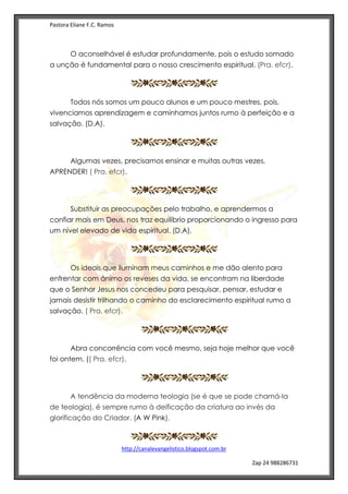 Pastora Eliane F.C. Ramos
http://canalevangelistico.blogspot.com.br
Zap 24 988286731
O aconselhável é estudar profundamente, pois o estudo somado
a unção é fundamental para o nosso crescimento espiritual. (Pra. efcr).
Todos nós somos um pouco alunos e um pouco mestres, pois,
vivenciamos aprendizagem e caminhamos juntos rumo à perfeição e a
salvação. (D.A).
Algumas vezes, precisamos ensinar e muitas outras vezes,
APRENDER! ( Pra. efcr).
Substituir as preocupações pelo trabalho, e aprendermos a
confiar mais em Deus, nos traz equilíbrio proporcionando o ingresso para
um nível elevado de vida espiritual. (D.A).
Os ideais que iluminam meus caminhos e me dão alento para
enfrentar com ânimo os reveses da vida, se encontram na liberdade
que o Senhor Jesus nos concedeu para pesquisar, pensar, estudar e
jamais desistir trilhando o caminho do esclarecimento espiritual rumo a
salvação. ( Pra. efcr).
Abra concorrência com você mesmo, seja hoje melhor que você
foi ontem. (( Pra. efcr).
A tendência da moderna teologia (se é que se pode chamá-la
de teologia), é sempre rumo à deificação da criatura ao invés da
glorificação do Criador. (A W Pink).
 