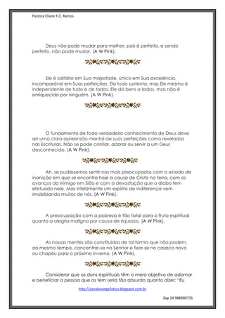 Pastora Eliane F.C. Ramos
http://canalevangelistico.blogspot.com.br
Zap 24 988286731
A W Pink
A W Pink
Deus não pode mudar para melhor, pois é perfeito, e sendo
perfeito, não pode mudar. (A W Pink).
A W Pink
Ele é solitário em Sua majestade, único em Sua excelência,
incomparável em Suas perfeições. Ele tudo sustenta, mas Ele mesmo é
independente de tudo e de todos. Ele dá bens a todos, mas não é
enriquecido por ninguém. (A W Pink).
A W Pink
A W Pink
O fundamento de todo verdadeiro conhecimento de Deus deve
ser uma clara apreensão mental de suas perfeições como reveladas
nas Escrituras. Não se pode confiar, adorar ou servir a um Deus
desconhecido. (A W Pink).
A W Pink
Ah, se pudéssemos sentir-nos mais preocupados com o estado de
inanição em que se encontra hoje a causa de Cristo na terra, com os
avanços do inimigo em Sião e com a devastação que o diabo tem
efetuado nele. Mas infelizmente um espírito de indiferença vem
imobilizando muitos de nós. (A W Pink).
A preocupação com a pobreza é tão fatal para o fruto espiritual
quanto a alegria maligna por causa de riquezas. (A W Pink).
As nossas mentes são constituídas de tal forma que não podem,
ao mesmo tempo, concentrar-se no Senhor e fixar-se no casaco novo
ou chapéu para o próximo inverno. (A W Pink).
Considerar que os dons espirituais têm o mero objetivo de adornar
e beneficiar a pessoa que os tem seria tão absurdo quanto dizer: “Eu
 