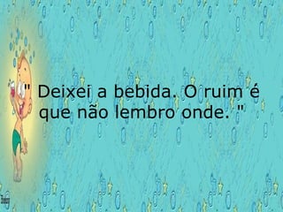 " Deixei a bebida. O ruim é que não lembro onde. " 