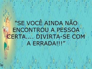 "SE VOCÊ AINDA NÃO ENCONTROU A PESSOA CERTA.... DIVIRTA-SE COM A ERRADA!!!” 