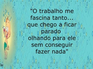 "O trabalho me fascina tanto... que chego a ficar parado  olhando para ele sem conseguir fazer nada"  