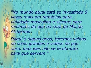 "No mundo atual está se investindo 5 vezes mais em remédios para virilidade masculina e silicone para mulheres do que na cura do Mal de Alzheimer.  Daqui a alguns anos, teremos velhas de seios grandes e velhos de pau duro, mas eles não se lembrarão para que servem "  