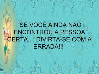 "SE VOCÊ AINDA NÃO
ENCONTROU A PESSOA
CERTA.... DIVIRTA-SE COM A
ERRADA!!!”
 
