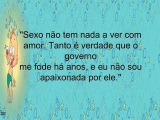 "Sexo não tem nada a ver com
amor. Tanto é verdade que o
governo
me fode há anos, e eu não sou
apaixonada por ele."
 