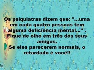 Os psiquiatras dizem que: "...uma
em cada quatro pessoas tem
alguma deficiência mental..." .
Fique de olho em três dos seus
amigos.
Se eles parecerem normais, o
retardado é você!!
 