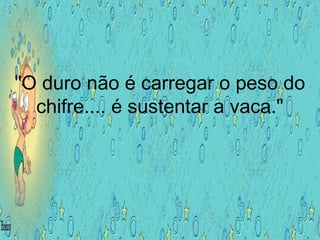 "O duro não é carregar o peso do
chifre.... é sustentar a vaca."
 