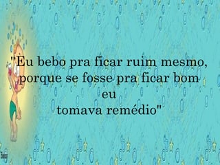 "Eu bebo pra ficar ruim mesmo, porque se fosse pra ficar bom eu tomava remédio" 