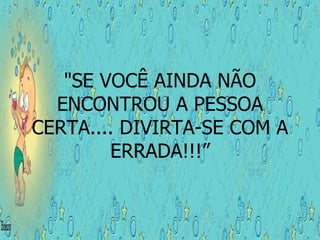 "SE VOCÊ AINDA NÃO ENCONTROU A PESSOA CERTA.... DIVIRTA-SE COM A ERRADA!!!” 