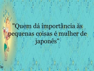 "Quem dá importância às pequenas coisas é mulher de japonês" 