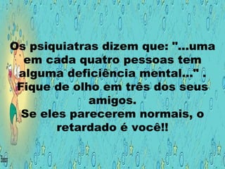 Os psiquiatras dizem que: "...uma em cada quatro pessoas tem alguma deficiência mental..." . Fique de olho em três dos seus amigos. Se eles parecerem normais, o retardado é você!! 