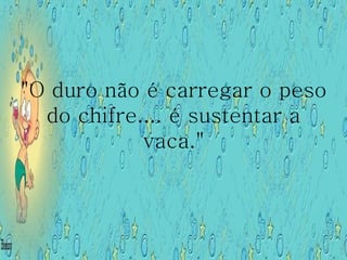 "O duro não é carregar o peso do chifre.... é sustentar a vaca." 