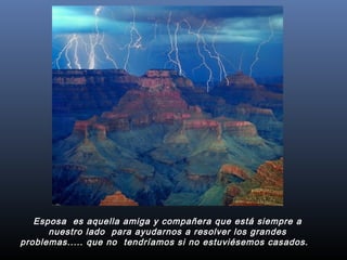 Esposa  es aquella amiga y compañera que está siempre a
nuestro lado  para ayudarnos a resolver los grandes
problemas..... que no  tendríamos si no estuviésemos casados.  
 