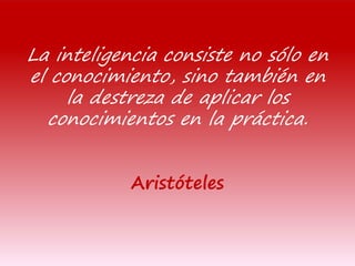 La inteligencia consiste no sólo en
el conocimiento, sino también en
la destreza de aplicar los
conocimientos en la práctica.
Aristóteles
 