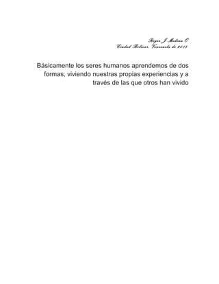 Roger J Medina O
Ciudad Bolívar, Venezuela de 2015
Básicamente los seres humanos aprendemos de dos
formas, viviendo nuestras propias experiencias y a
través de las que otros han vivido