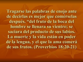 Tragarse las palabras de enojo ante de decirlas es mejor que comérselas después. “del fruto de la boca del hombre se llenara su vientre; se saciara del producto de sus labios. La muerte y la vida están en poder de la lengua, y el que la ama comerá de sus frutos. (Proverbios 18:20-21) 